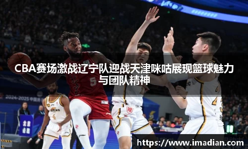 CBA赛场激战辽宁队迎战天津咪咕展现篮球魅力与团队精神